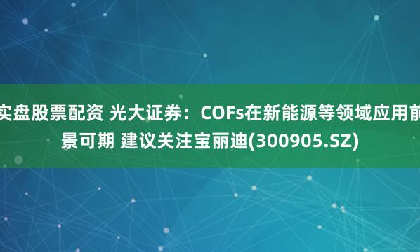 实盘股票配资 光大证券：COFs在新能源等领域应用前景可期 建议关注宝丽迪(300905.SZ)
