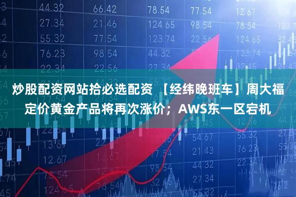 炒股配资网站拾必选配资 【经纬晚班车】周大福定价黄金产品将再次涨价；AWS东一区宕机