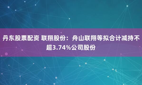 丹东股票配资 联翔股份：舟山联翔等拟合计减持不超3.74%公司股份