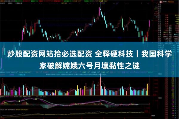 炒股配资网站拾必选配资 全释硬科技丨我国科学家破解嫦娥六号月壤黏性之谜