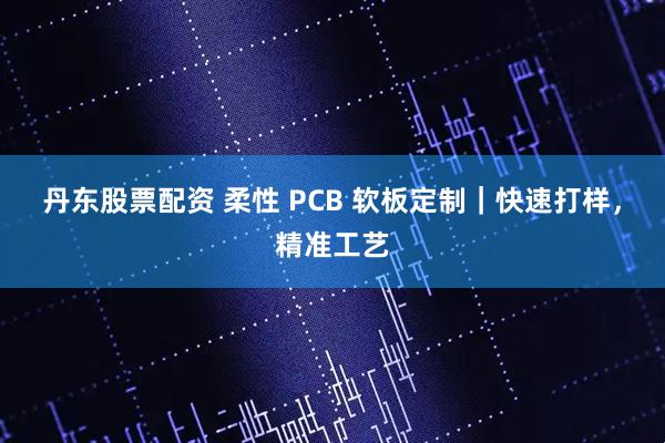 丹东股票配资 柔性 PCB 软板定制｜快速打样，精准工艺
