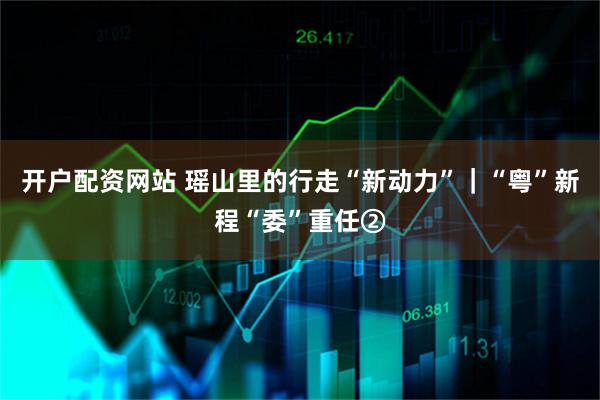 开户配资网站 瑶山里的行走“新动力”｜“粤”新程“委”重任②