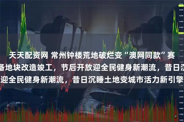 天天配资网 常州钟楼荒地破烂变“澳网同款”赛场，新闸街道阿波罗储备地块改造竣工，节后开放迎全民健身新潮流，昔日沉睡土地变城市活力新引擎