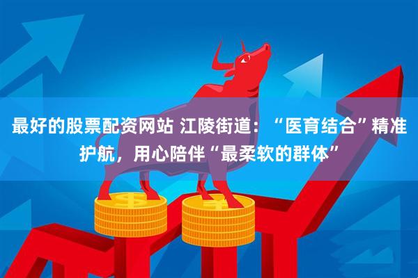 最好的股票配资网站 江陵街道：“医育结合”精准护航，用心陪伴“最柔软的群体”