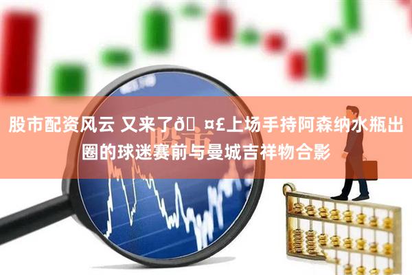 股市配资风云 又来了🤣上场手持阿森纳水瓶出圈的球迷赛前与曼城吉祥物合影