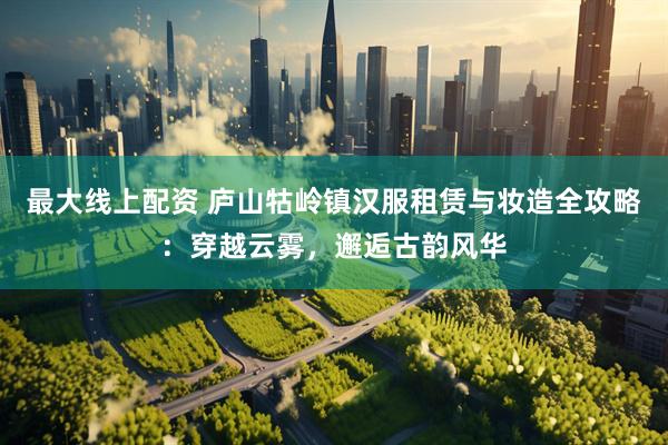 最大线上配资 庐山牯岭镇汉服租赁与妆造全攻略：穿越云雾，邂逅古韵风华