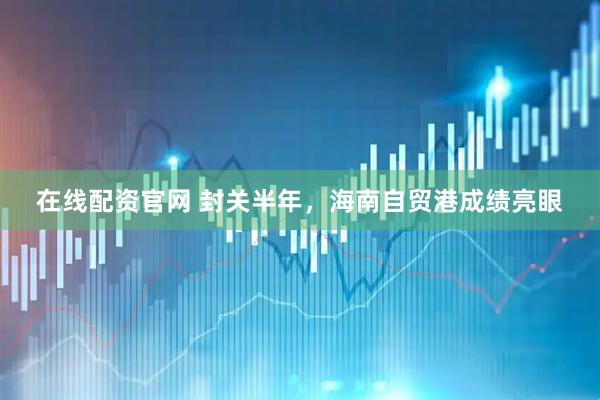 在线配资官网 封关半年，海南自贸港成绩亮眼