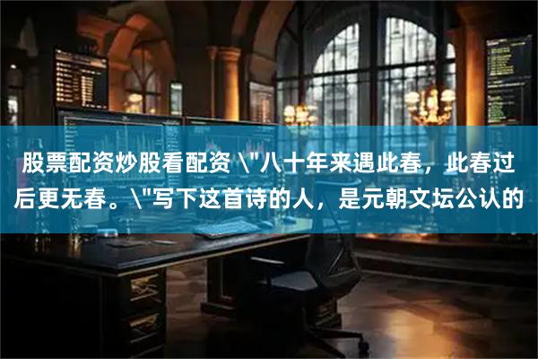 股票配资炒股看配资 ＂八十年来遇此春，此春过后更无春。＂写下这首诗的人，是元朝文坛公认的