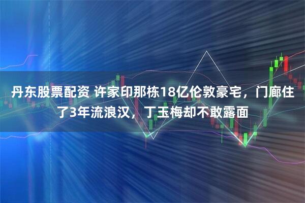 丹东股票配资 许家印那栋18亿伦敦豪宅，门廊住了3年流浪汉，丁玉梅却不敢露面