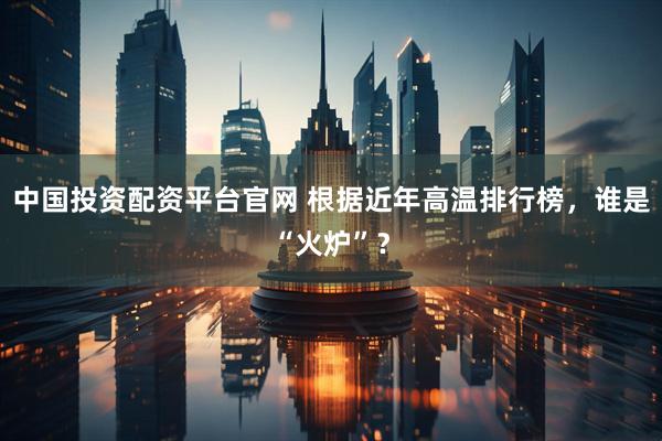 中国投资配资平台官网 根据近年高温排行榜，谁是“火炉”？