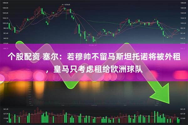 个股配资 塞尔：若穆帅不留马斯坦托诺将被外租，皇马只考虑租给欧洲球队